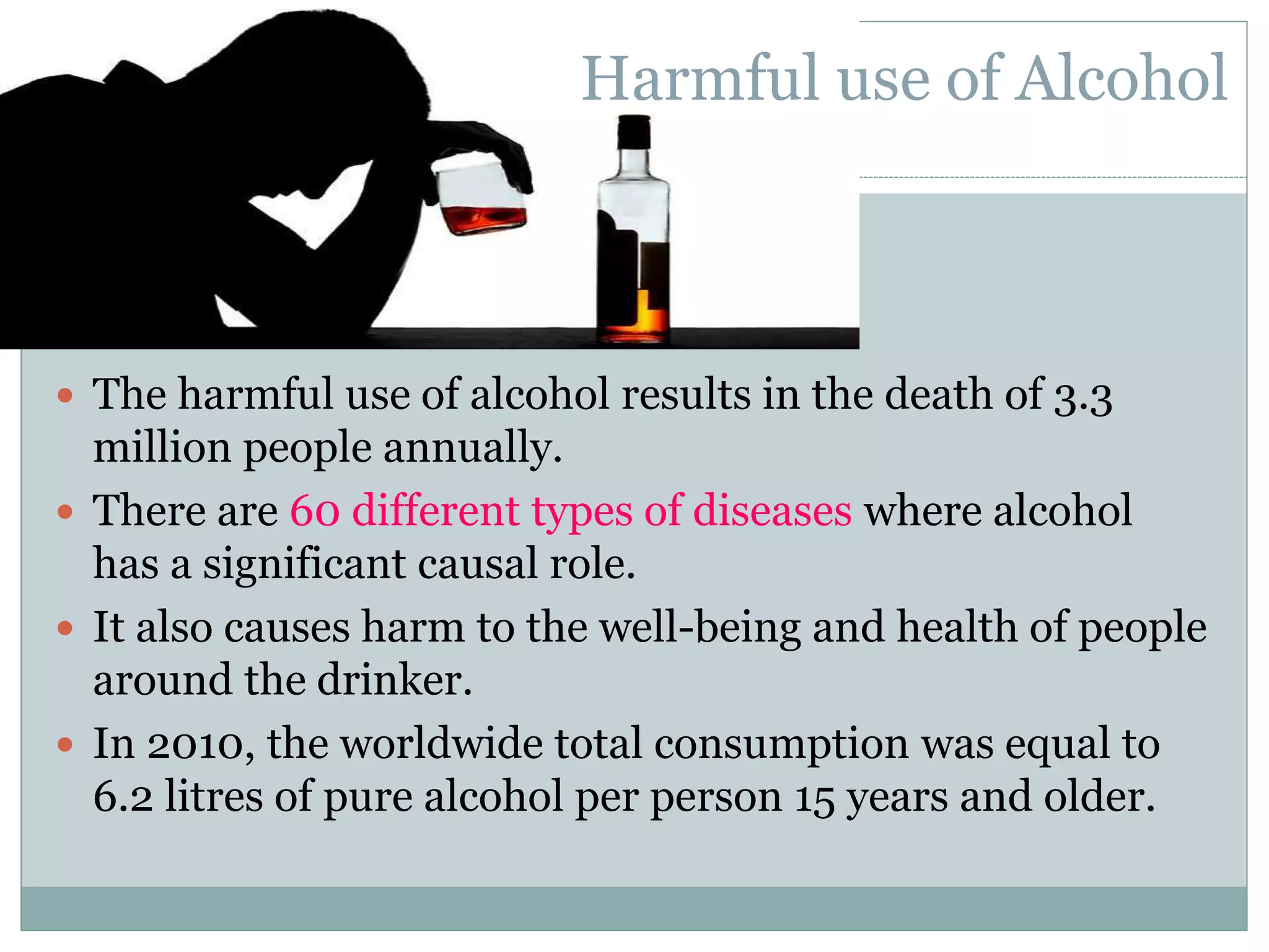  The harmful use of alcohol results in the death of 3.3
million people annually.
 There are 60 different types of diseases where alcohol
has a significant causal role.
 It also causes harm to the well-being and health of people
around the drinker.
 In 2010, the worldwide total consumption was equal to
6.2 litres of pure alcohol per person 15 years and older.
Harmful use of Alcohol
 
