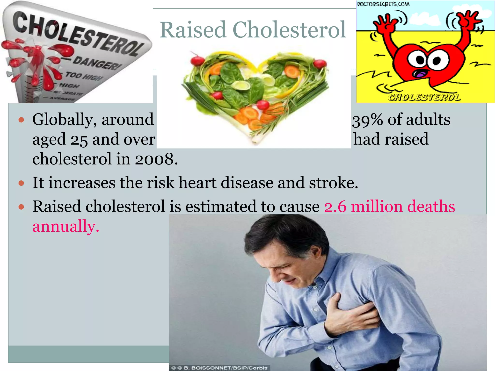Raised Cholesterol
 Globally, around 39% of adults
aged 25 and over had raised
cholesterol in 2008.
 It increases the risk heart disease and stroke.
 Raised cholesterol is estimated to cause 2.6 million deaths
annually.
 