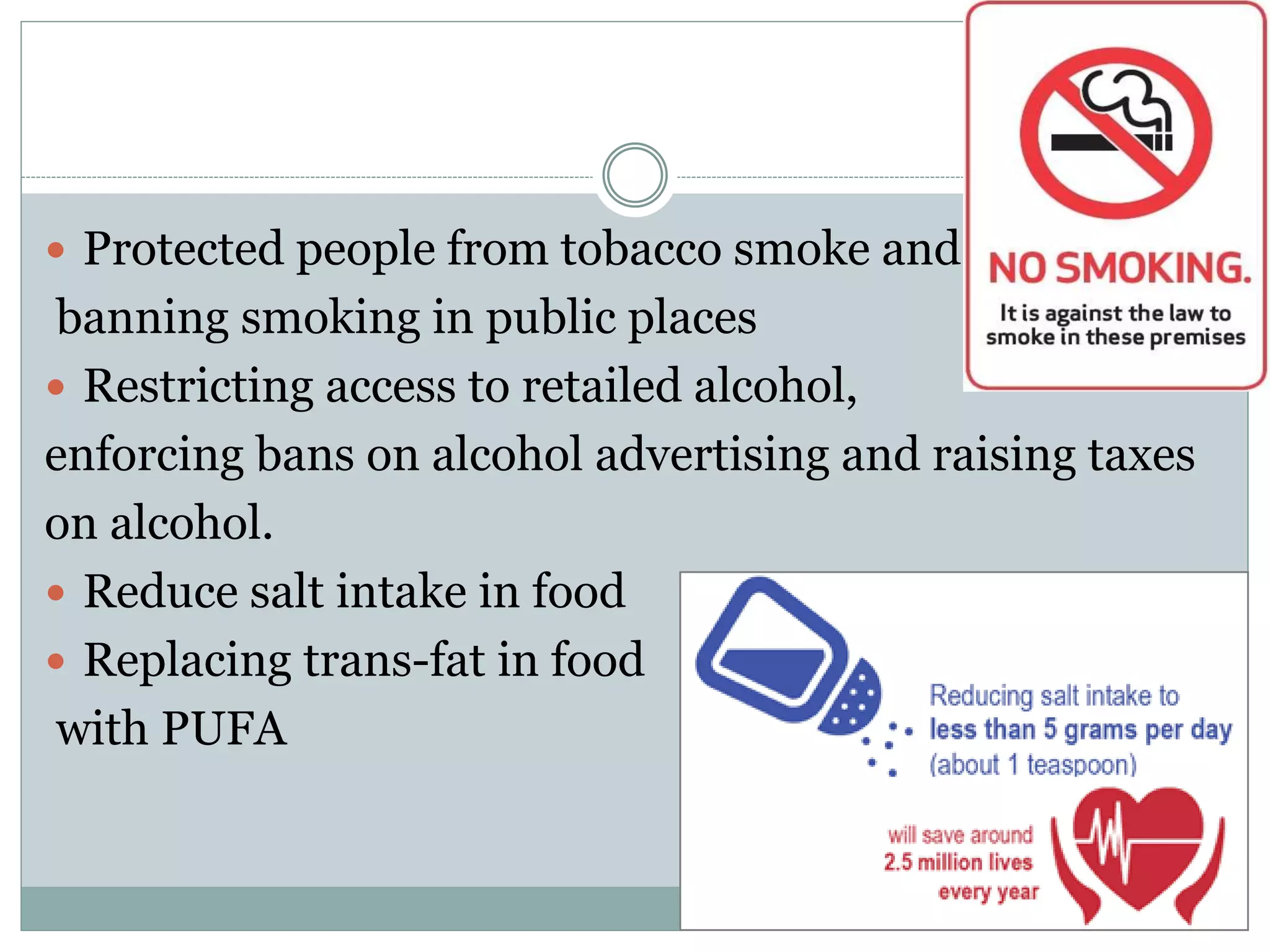  Protected people from tobacco smoke and
banning smoking in public places
 Restricting access to retailed alcohol,
enforcing bans on alcohol advertising and raising taxes
on alcohol.
 Reduce salt intake in food
 Replacing trans-fat in food
with PUFA
 