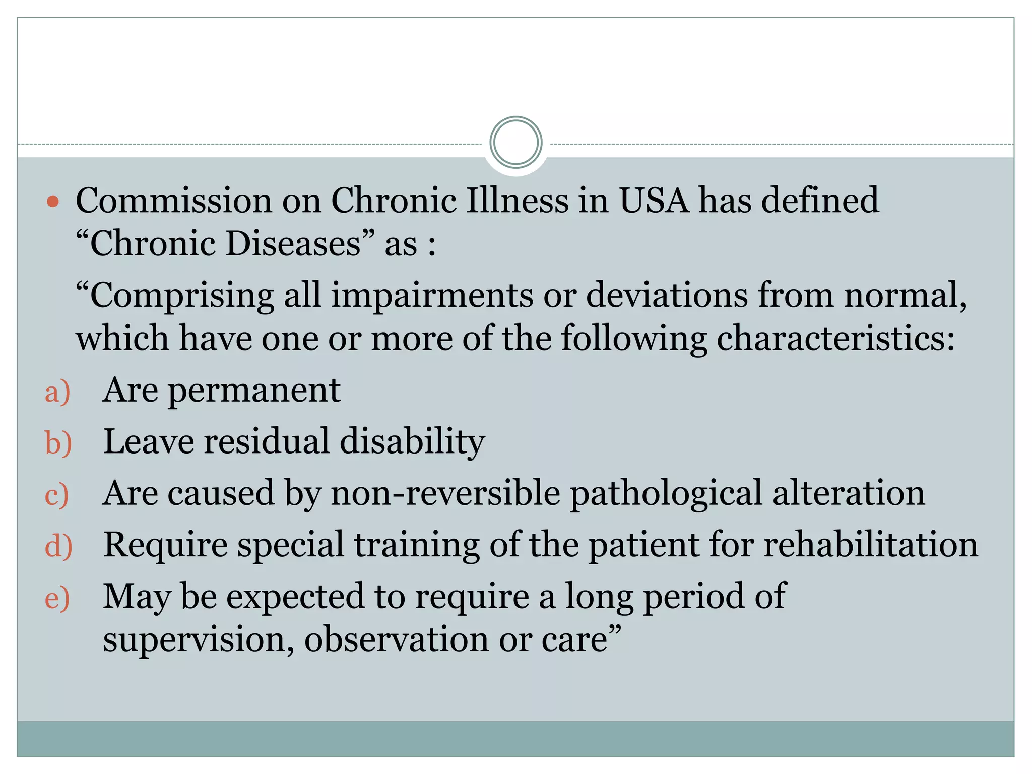  Commission on Chronic Illness in USA has defined
“Chronic Diseases” as :
“Comprising all impairments or deviations from normal,
which have one or more of the following characteristics:
a) Are permanent
b) Leave residual disability
c) Are caused by non-reversible pathological alteration
d) Require special training of the patient for rehabilitation
e) May be expected to require a long period of
supervision, observation or care”
 