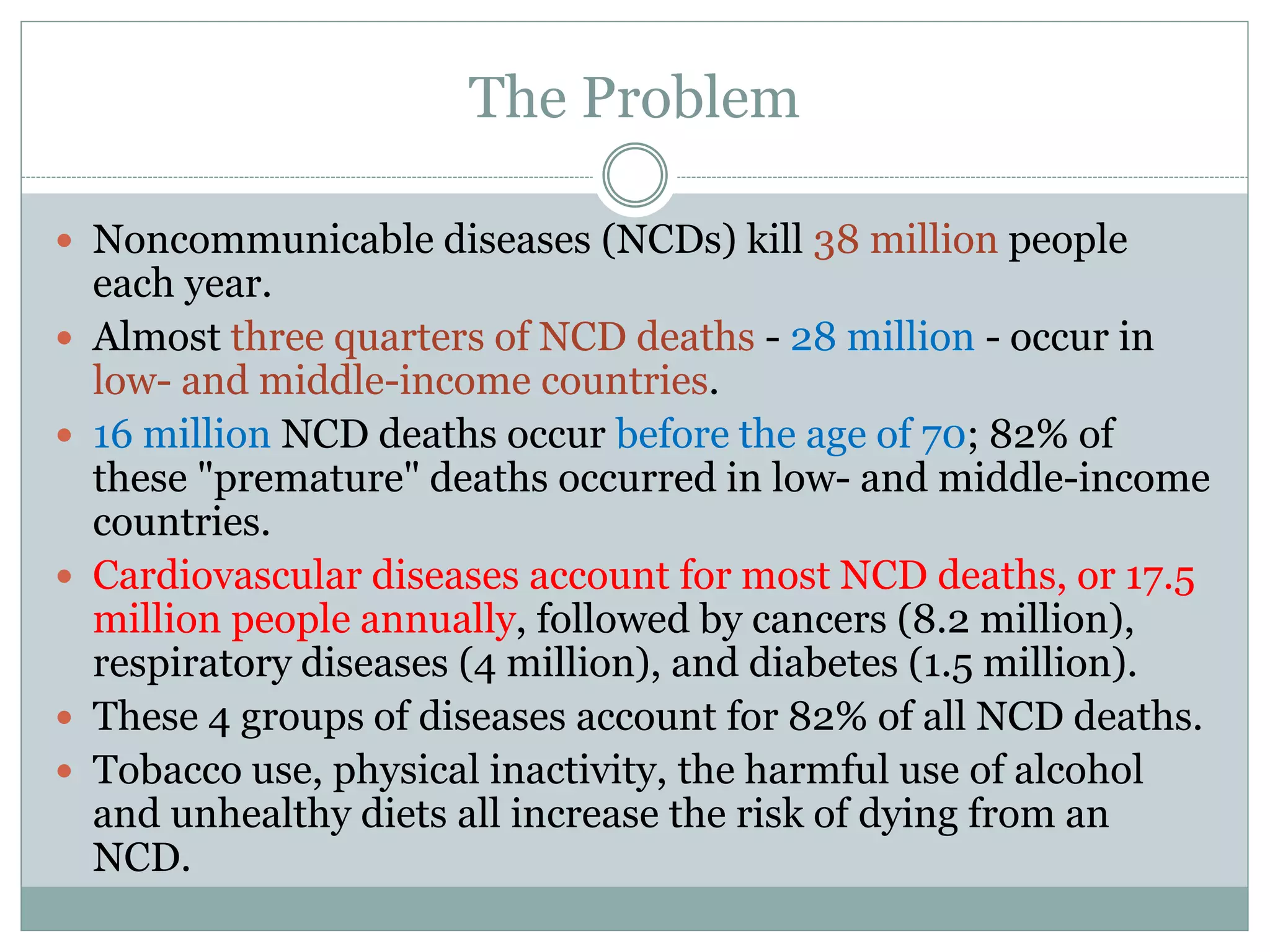 The Problem
 Noncommunicable diseases (NCDs) kill 38 million people
each year.
 Almost three quarters of NCD deaths - 28 million - occur in
low- and middle-income countries.
 16 million NCD deaths occur before the age of 70; 82% of
these "premature" deaths occurred in low- and middle-income
countries.
 Cardiovascular diseases account for most NCD deaths, or 17.5
million people annually, followed by cancers (8.2 million),
respiratory diseases (4 million), and diabetes (1.5 million).
 These 4 groups of diseases account for 82% of all NCD deaths.
 Tobacco use, physical inactivity, the harmful use of alcohol
and unhealthy diets all increase the risk of dying from an
NCD.
 