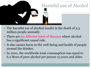  The harmful use of alcohol results in the death of 3.3
million people annually.
 There are 60 different types of diseases where alcohol
has a significant causal role.
 It also causes harm to the well-being and health of people
around the drinker.
 In 2010, the worldwide total consumption was equal to
6.2 litres of pure alcohol per person 15 years and older.
Harmful use of Alcohol
 