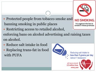  Protected people from tobacco smoke and
banning smoking in public places
 Restricting access to retailed alcohol,
enforcing bans on alcohol advertising and raising taxes
on alcohol.
 Reduce salt intake in food
 Replacing trans-fat in food
with PUFA
 