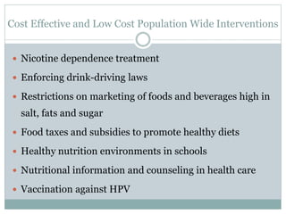 Cost Effective and Low Cost Population Wide Interventions
 Nicotine dependence treatment
 Enforcing drink-driving laws
 Restrictions on marketing of foods and beverages high in
salt, fats and sugar
 Food taxes and subsidies to promote healthy diets
 Healthy nutrition environments in schools
 Nutritional information and counseling in health care
 Vaccination against HPV
 