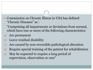  Commission on Chronic Illness in USA has defined
“Chronic Diseases” as :
“Comprising all impairments or deviations from normal,
which have one or more of the following characteristics:
a) Are permanent
b) Leave residual disability
c) Are caused by non-reversible pathological alteration
d) Require special training of the patient for rehabilitation
e) May be expected to require a long period of
supervision, observation or care”
 