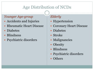 Age Distribution of NCDs
Younger Age-group
 Accidents and Injuries
 Rheumatic Heart Disease
 Diabetes
 Blindness
 Psychiatric disorders
Elderly
 Hypertension
 Coronary Heart Disease
 Diabetes
 Stroke
 Malignancies
 Obesity
 Blindness
 Psychiatric disorders
 Others
 