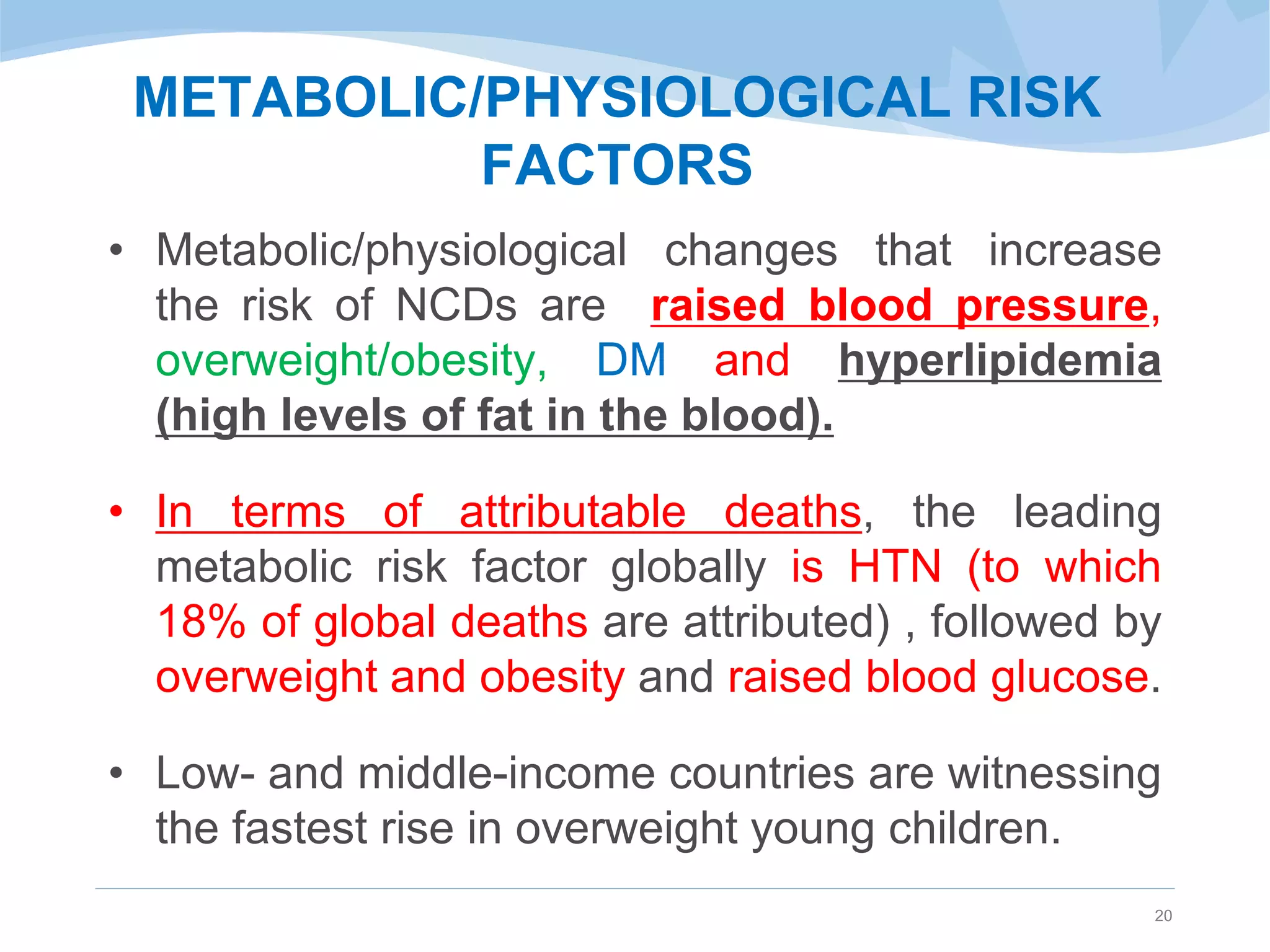 METABOLIC/PHYSIOLOGICAL RISK
FACTORS
• Metabolic/physiological changes that increase
the risk of NCDs are raised blood pressure,
overweight/obesity, DM and hyperlipidemia
(high levels of fat in the blood).
• In terms of attributable deaths, the leading
metabolic risk factor globally is HTN (to which
18% of global deaths are attributed) , followed by
overweight and obesity and raised blood glucose.
• Low- and middle-income countries are witnessing
the fastest rise in overweight young children.
20
 