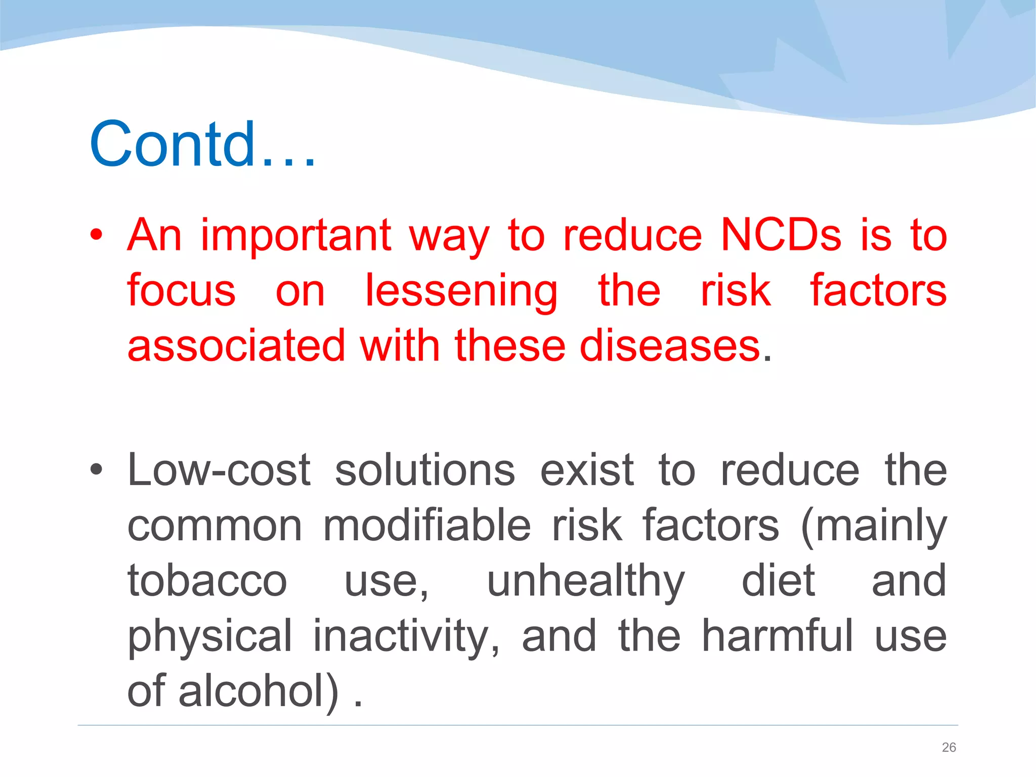 Contd…
• An important way to reduce NCDs is to
focus on lessening the risk factors
associated with these diseases.
• Low-cost solutions exist to reduce the
common modifiable risk factors (mainly
tobacco use, unhealthy diet and
physical inactivity, and the harmful use
of alcohol) .
26
 
