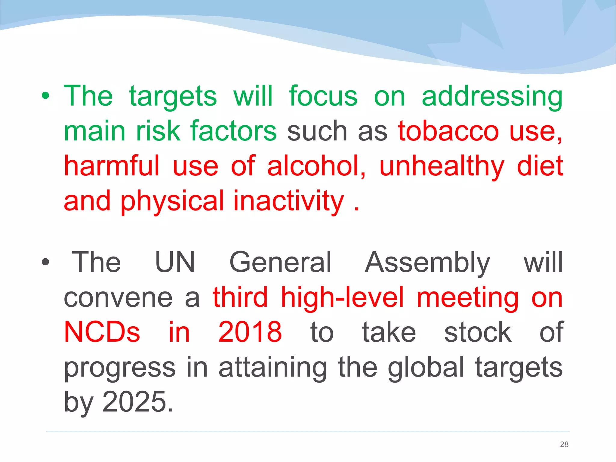 • The targets will focus on addressing
main risk factors such as tobacco use,
harmful use of alcohol, unhealthy diet
and physical inactivity .
• The UN General Assembly will
convene a third high-level meeting on
NCDs in 2018 to take stock of
progress in attaining the global targets
by 2025.
28
 