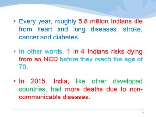 • Every year, roughly 5.8 million Indians die
from heart and lung diseases, stroke,
cancer and diabetes.
• In other words, 1 in 4 Indians risks dying
from an NCD before they reach the age of
70.
• In 2015, India, like other developed
countries, had more deaths due to non-
communicable diseases.
13
 