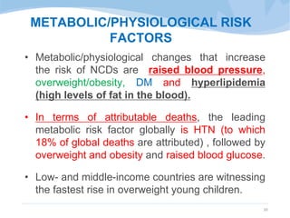 METABOLIC/PHYSIOLOGICAL RISK
FACTORS
• Metabolic/physiological changes that increase
the risk of NCDs are raised blood pressure,
overweight/obesity, DM and hyperlipidemia
(high levels of fat in the blood).
• In terms of attributable deaths, the leading
metabolic risk factor globally is HTN (to which
18% of global deaths are attributed) , followed by
overweight and obesity and raised blood glucose.
• Low- and middle-income countries are witnessing
the fastest rise in overweight young children.
20
 