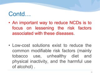 Contd…
• An important way to reduce NCDs is to
focus on lessening the risk factors
associated with these diseases.
• Low-cost solutions exist to reduce the
common modifiable risk factors (mainly
tobacco use, unhealthy diet and
physical inactivity, and the harmful use
of alcohol) .
26
 