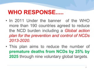 WHO RESPONSE.....
• In 2011 Under the banner of the WHO
more than 190 countries agreed to reduce
the NCD burden including a Global action
plan for the prevention and control of NCDs
2013-2020.
• This plan aims to reduce the number of
premature deaths from NCDs by 25% by
2025 through nine voluntary global targets.
27
 