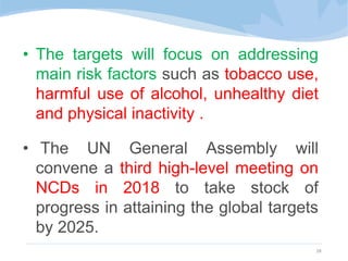 • The targets will focus on addressing
main risk factors such as tobacco use,
harmful use of alcohol, unhealthy diet
and physical inactivity .
• The UN General Assembly will
convene a third high-level meeting on
NCDs in 2018 to take stock of
progress in attaining the global targets
by 2025.
28
 