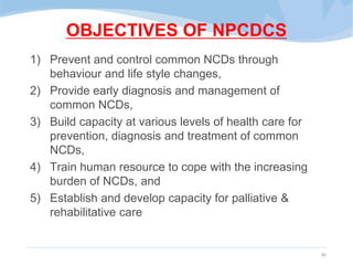 OBJECTIVES OF NPCDCS
1) Prevent and control common NCDs through
behaviour and life style changes,
2) Provide early diagnosis and management of
common NCDs,
3) Build capacity at various levels of health care for
prevention, diagnosis and treatment of common
NCDs,
4) Train human resource to cope with the increasing
burden of NCDs, and
5) Establish and develop capacity for palliative &
rehabilitative care
30
 