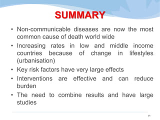 SUMMARY
• Non-communicable diseases are now the most
common cause of death world wide
• Increasing rates in low and middle income
countries because of change in lifestyles
(urbanisation)
• Key risk factors have very large effects
• Interventions are effective and can reduce
burden
• The need to combine results and have large
studies
31
 