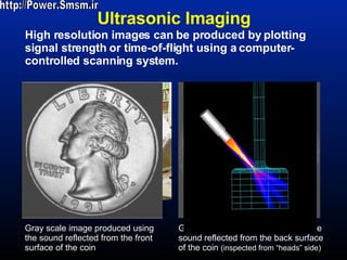 Ultrasonic Imaging Gray scale image produced using the sound reflected from the front surface of the coin Gray scale image produced using the sound reflected from the back surface of the coin  (inspected from “heads” side) High resolution images can be produced by plotting signal strength or time-of-flight using a computer-controlled scanning system. http://Power.Smsm.ir 
