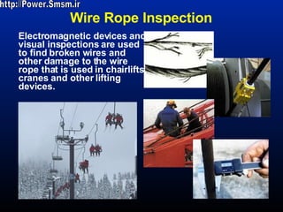 Wire Rope Inspection Electromagnetic devices and visual inspections are used to find broken wires and other damage to the wire rope that is used in chairlifts, cranes and other lifting devices.  http://Power.Smsm.ir 