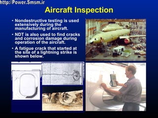 Aircraft Inspection Nondestructive testing is used extensively during the manufacturing of aircraft.  NDT is also used to find cracks and corrosion damage during operation of the aircraft. A fatigue crack that started at the site of a lightning strike is shown below.  http://Power.Smsm.ir 