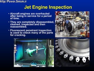 Jet Engine Inspection Aircraft engines are overhauled after being in service for a period of time.  They are completely disassembled, cleaned, inspected and then reassembled.  Fluorescent penetrant inspection is used to check many of the parts for cracking.  http://Power.Smsm.ir 