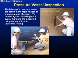 Pressure Vessel Inspection The failure of a pressure vessel can result in the rapid release of a large amount of energy.  To protect against this dangerous event, the tanks are inspected using radiography and ultrasonic testing. http://Power.Smsm.ir 