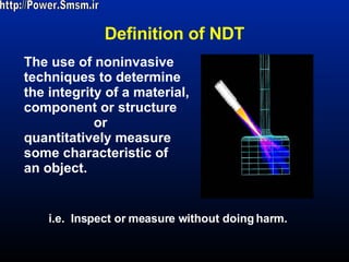 Definition of NDT The use of noninvasive  techniques to determine  the integrity of a material,  component or structure  or  quantitatively measure some characteristic of an object.   i.e.  Inspect or measure without doing harm. http://Power.Smsm.ir 