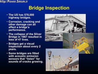 Bridge Inspection The US has 578,000 highway bridges. Corrosion, cracking and other damage can all affect a bridge’s performance. The collapse of the Silver Bridge in 1967 resulted in loss of 47 lives. Bridges get a visual inspection about every 2 years. Some bridges are fitted with acoustic emission sensors that “listen” for sounds of cracks growing.  http://Power.Smsm.ir 