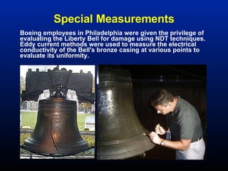 Special Measurements Boeing employees in Philadelphia were given the privilege of evaluating the Liberty Bell for damage using NDT techniques.  Eddy current methods were used to measure the electrical conductivity of the Bell's bronze casing at various points to evaluate its uniformity.  