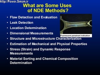 What are Some Uses  of NDE Methods? Flaw Detection and Evaluation Leak Detection  Location Determination Dimensional Measurements  Structure and Microstructure Characterization  Estimation of Mechanical and Physical Properties  Stress (Strain) and Dynamic Response Measurements  Material Sorting and Chemical Composition Determination  Fluorescent penetrant indication http://Power.Smsm.ir 