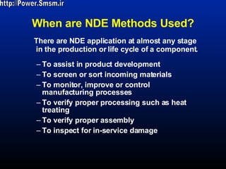 When are NDE Methods Used? To assist in product development  To screen or sort incoming materials To monitor, improve or control manufacturing processes To verify proper processing such as heat treating To verify proper assembly To inspect for in-service damage There are NDE application at almost any stage in the production or life cycle of a component. http://Power.Smsm.ir 
