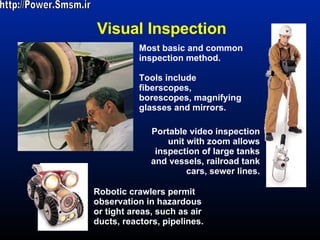 Visual Inspection http://Power.Smsm.ir Most basic and common inspection method. Tools include fiberscopes, borescopes, magnifying glasses and mirrors. Robotic crawlers permit observation in hazardous or tight areas, such as air ducts, reactors, pipelines. Portable video inspection unit with zoom allows inspection of large tanks and vessels, railroad tank cars, sewer lines. 