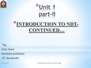 12/31/2016 Jahangirabad institute of technology 1
*
*INTRODUCTION TO NDT-
CONTINUED…
*By:
Zoha Nasir
Assistant professor
JIT, Barabanki
 
