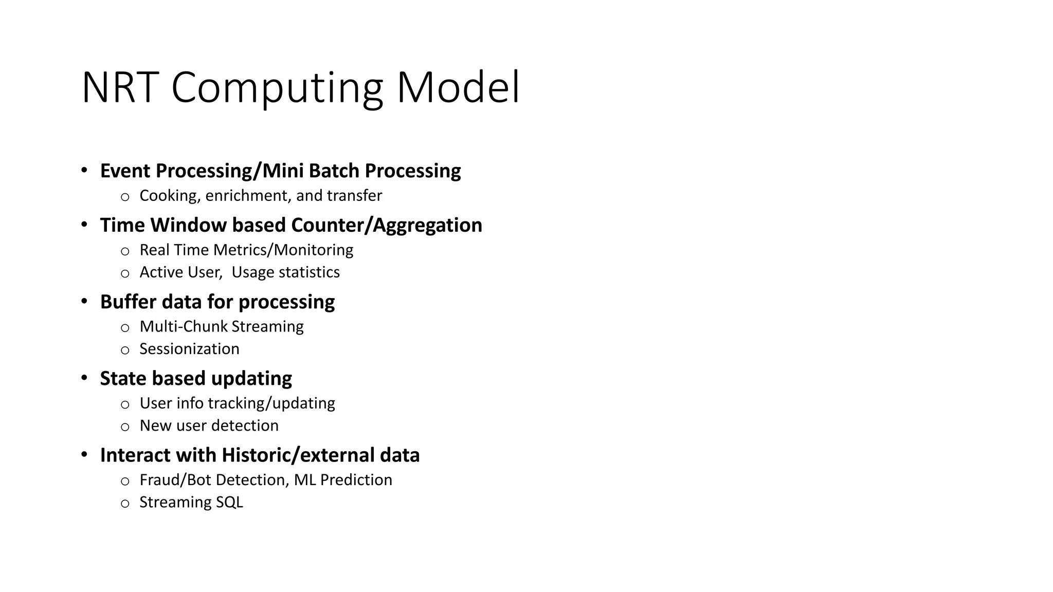 NRT Computing Model
• Event Processing/Mini Batch Processing
o Cooking, enrichment, and transfer
• Time Window based Counter/Aggregation
o Real Time Metrics/Monitoring
o Active User, Usage statistics
• Buffer data for processing
o Multi-Chunk Streaming
o Sessionization
• State based updating
o User info tracking/updating
o New user detection
• Interact with Historic/external data
o Fraud/Bot Detection, ML Prediction
o Streaming SQL
 