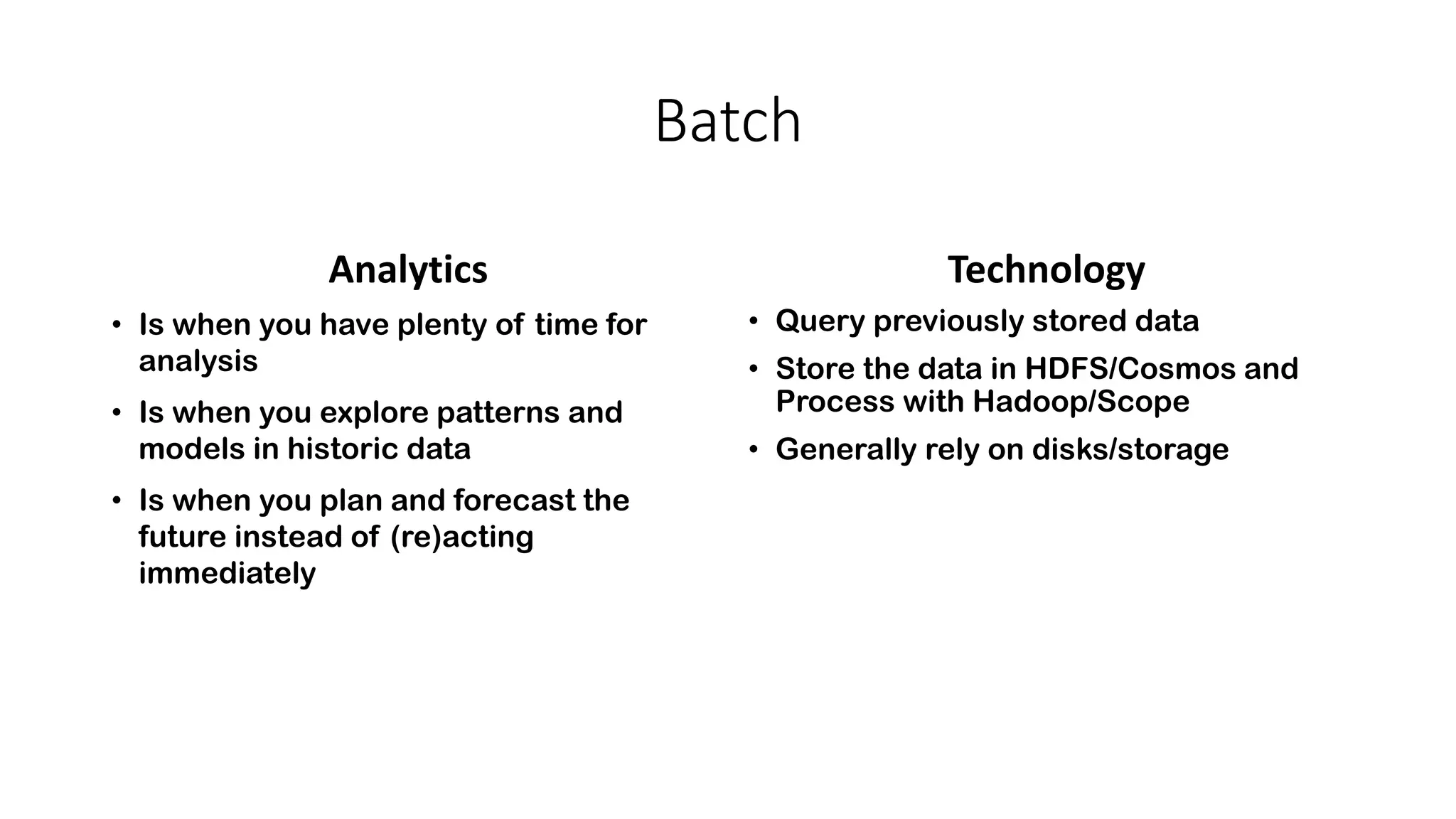 Batch
Analytics
• Is when you have plenty of time for
analysis
• Is when you explore patterns and
models in historic data
• Is when you plan and forecast the
future instead of (re)acting
immediately
Technology
• Query previously stored data
• Store the data in HDFS/Cosmos and
Process with Hadoop/Scope
• Generally rely on disks/storage
 