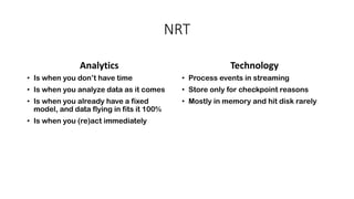 NRT
Analytics
• Is when you don’t have time
• Is when you analyze data as it comes
• Is when you already have a fixed
model, and data flying in fits it 100%
• Is when you (re)act immediately
Technology
• Process events in streaming
• Store only for checkpoint reasons
• Mostly in memory and hit disk rarely
 