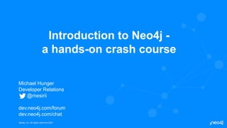 Neo4j, Inc. All rights reserved 2021
Neo4j, Inc. All rights reserved 2021
Introduction to Neo4j -
a hands-on crash course
Michael Hunger
Developer Relations
@mesirii
dev.neo4j.com/forum
dev.neo4j.com/chat
 