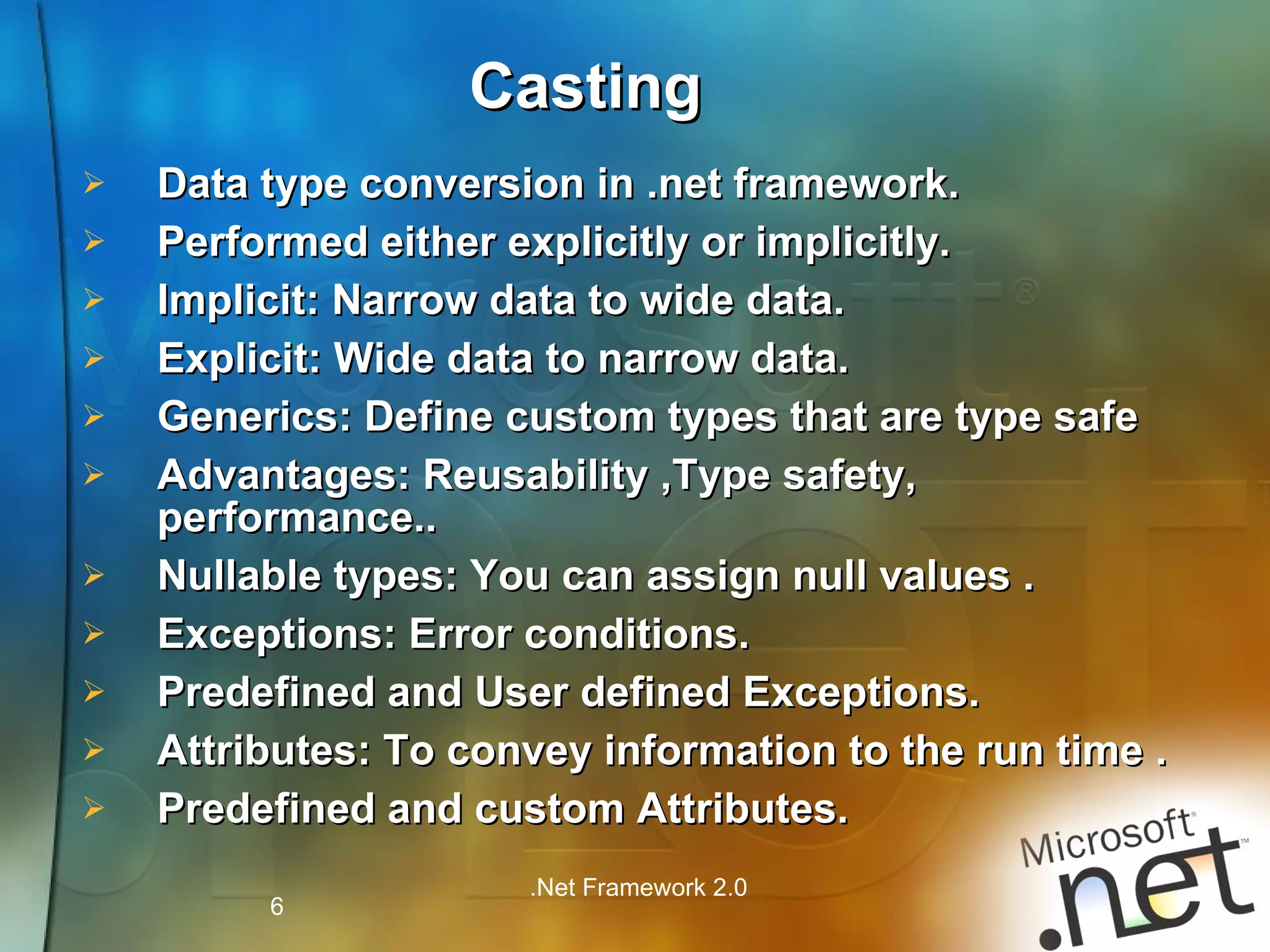 Data type conversion in .net framework. Performed either explicitly or implicitly. Implicit: Narrow data to wide data. Explicit: Wide data to narrow data. Generics: Define custom types that are type safe Advantages: Reusability ,Type safety, performance.. Nullable types: You can assign null values . Exceptions: Error conditions. Predefined and User defined Exceptions. Attributes: To convey information to the run time . Predefined and custom Attributes. Casting 