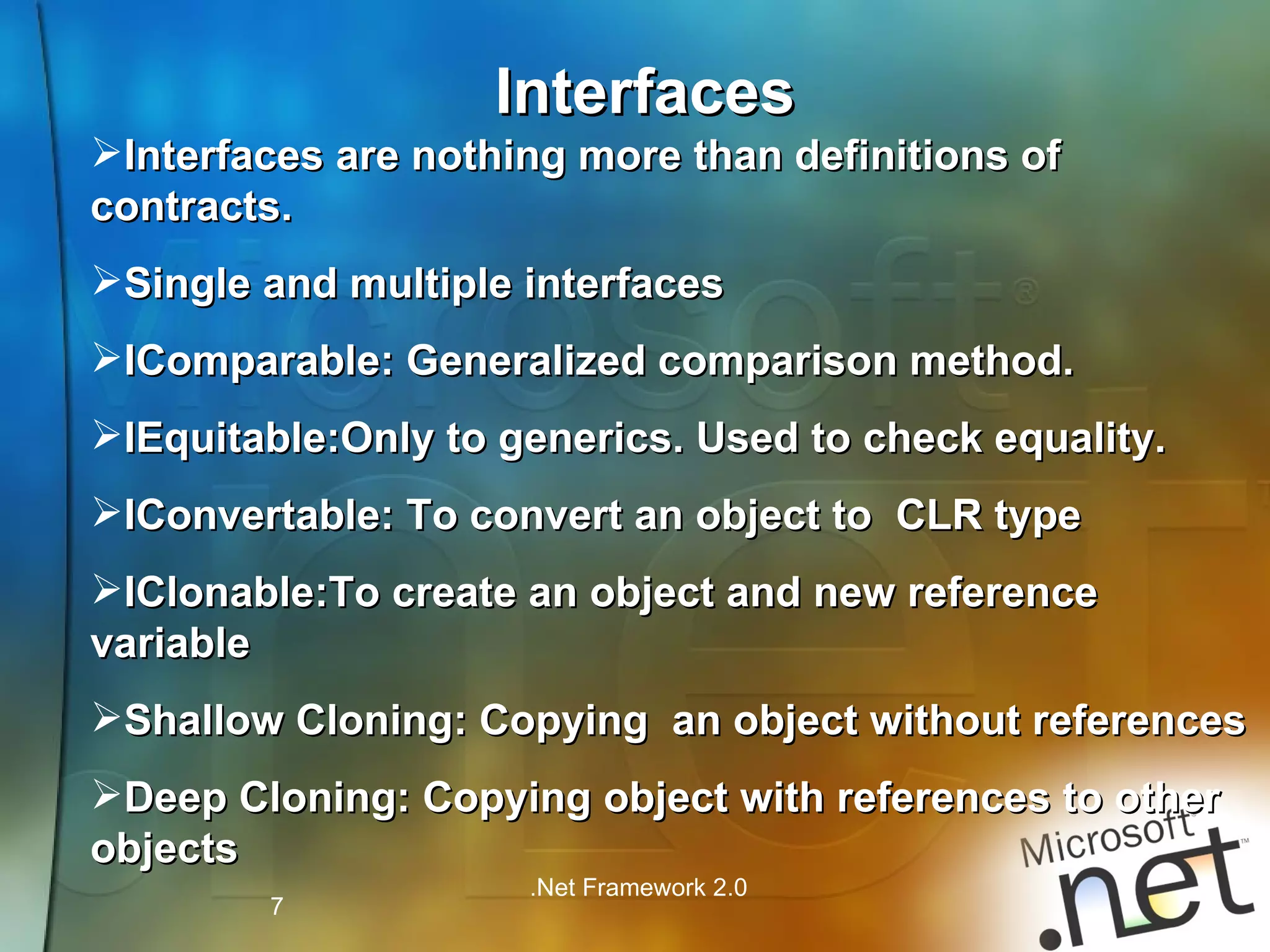 Interfaces Interfaces are nothing more than definitions of contracts. Single and multiple interfaces IComparable: Generalized comparison method. IEquitable:Only to generics. Used to check equality. IConvertable: To convert an object to  CLR type IClonable:To create an object and new reference variable Shallow Cloning: Copying  an object without references Deep Cloning: Copying object with references to other objects 