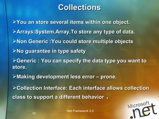 Collections You an store several items within one object. Arrays:System.Array.To store any type of data. Non Generic :You could store multiple objects No guarantee in type safety Generic : You can specify the data type you want to store. Making development less error – prone. Collection Interface: Each interface allows collection class to support a different behavior  . 