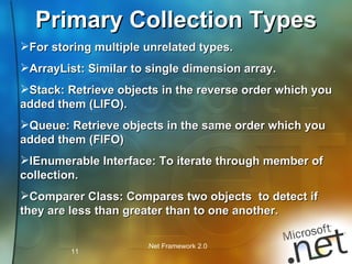 Primary Collection Types For storing multiple unrelated types. ArrayList: Similar to single dimension array. Stack: Retrieve objects in the reverse order which you added them (LIFO). Queue: Retrieve objects in the same order which you added them (FIFO) IEnumerable Interface: To iterate through member of collection. Comparer Class: Compares two objects  to detect if they are less than greater than to one another.  