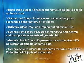 Hash table class: To represent name /value pairs based on hash code. Sorted List Class: To represent name /value pairs accessible either by key or by index. BitArray Class: You can implement bit structures. Generic List Class: Provides methods to sort search and manipulate elements of generic list. Generic Stack Class: Represents a variable size LIFO Collection of objects of same data.  Generic Queue Class: Represents a variable size FIFO Collection of objects of same data.  