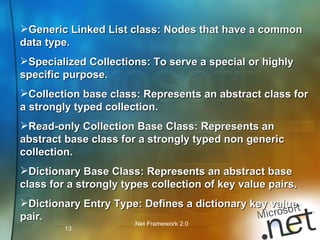 Generic Linked List class: Nodes that have a common data type. Specialized Collections: To serve a special or highly specific purpose. Collection base class: Represents an abstract class for a strongly typed collection. Read-only Collection Base Class: Represents an abstract base class for a strongly typed non generic  collection. Dictionary Base Class: Represents an abstract base class for a strongly types collection of key value pairs. Dictionary Entry Type: Defines a dictionary key value pair. 