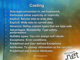 Data type conversion in .net framework. Performed either explicitly or implicitly. Implicit: Narrow data to wide data. Explicit: Wide data to narrow data. Generics: Define custom types that are type safe Advantages: Reusability ,Type safety, performance.. Nullable types: You can assign null values . Exceptions: Error conditions. Predefined and User defined Exceptions. Attributes: To convey information to the run time . Predefined and custom Attributes. Casting 