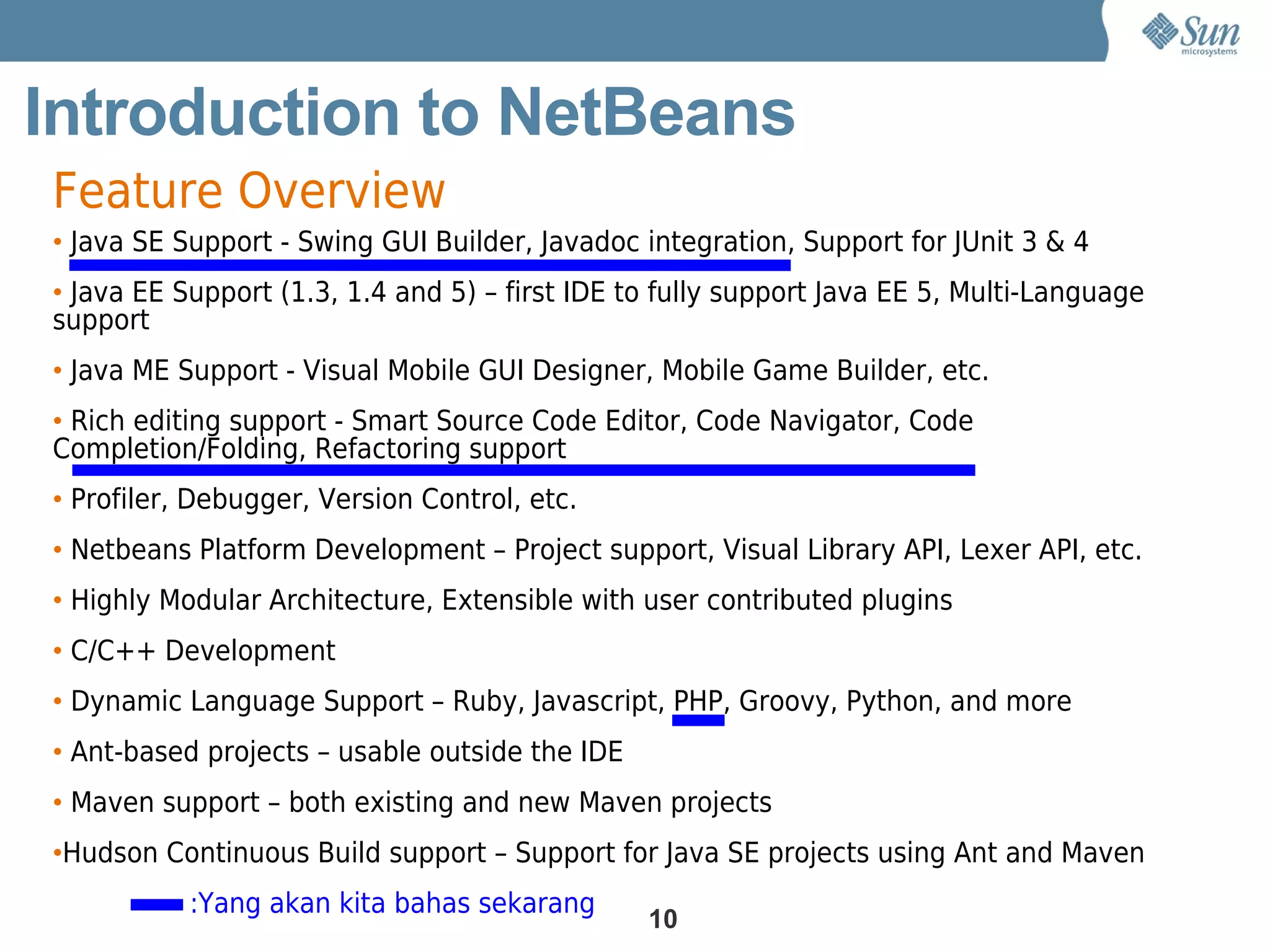 Introduction to NetBeans
Feature Overview
• Java SE Support - Swing GUI Builder, Javadoc integration, Support for JUnit 3 & 4
• Java EE Support (1.3, 1.4 and 5) – first IDE to fully support Java EE 5, Multi-Language
support
• Java ME Support - Visual Mobile GUI Designer, Mobile Game Builder, etc.
• Rich editing support - Smart Source Code Editor, Code Navigator, Code
Completion/Folding, Refactoring support
• Profiler, Debugger, Version Control, etc.
• Netbeans Platform Development – Project support, Visual Library API, Lexer API, etc.
• Highly Modular Architecture, Extensible with user contributed plugins
• C/C++ Development
• Dynamic Language Support – Ruby, Javascript, PHP, Groovy, Python, and more
• Ant-based projects – usable outside the IDE
• Maven support – both existing and new Maven projects
•Hudson Continuous Build support – Support for Java SE projects using Ant and Maven
           :Yang akan kita bahas sekarang
                                                10
 