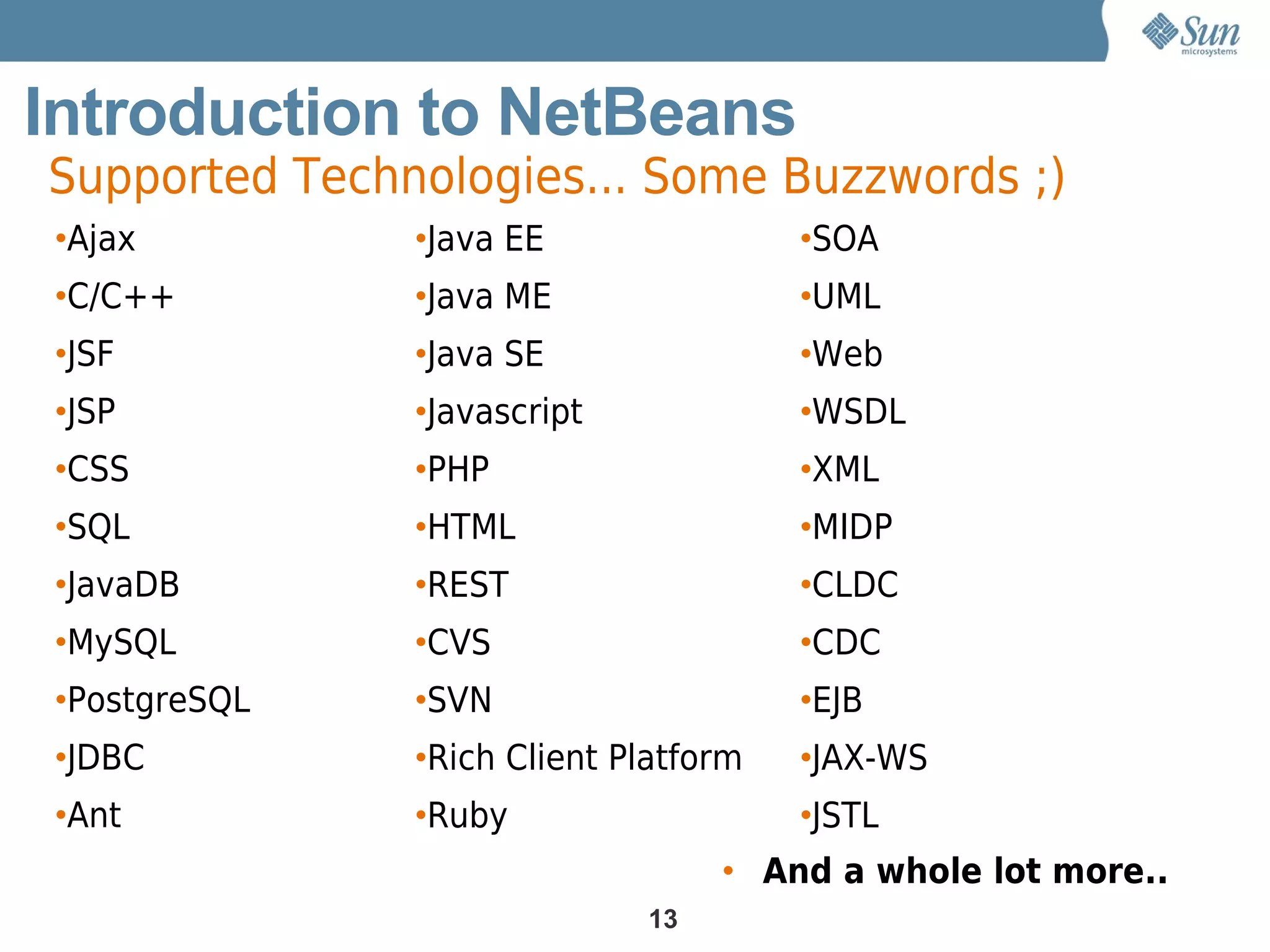 Introduction to NetBeans
Supported Technologies... Some Buzzwords ;)
•Ajax          •Java EE                •SOA
•C/C++         •Java ME                •UML
•JSF           •Java SE                •Web
•JSP           •Javascript             •WSDL
•CSS           •PHP                    •XML
•SQL           •HTML                   •MIDP
•JavaDB        •REST                   •CLDC
•MySQL         •CVS                    •CDC
•PostgreSQL    •SVN                    •EJB
•JDBC          •Rich Client Platform   •JAX-WS
•Ant           •Ruby                   •JSTL
                                  • And a whole lot more..
                             13
 