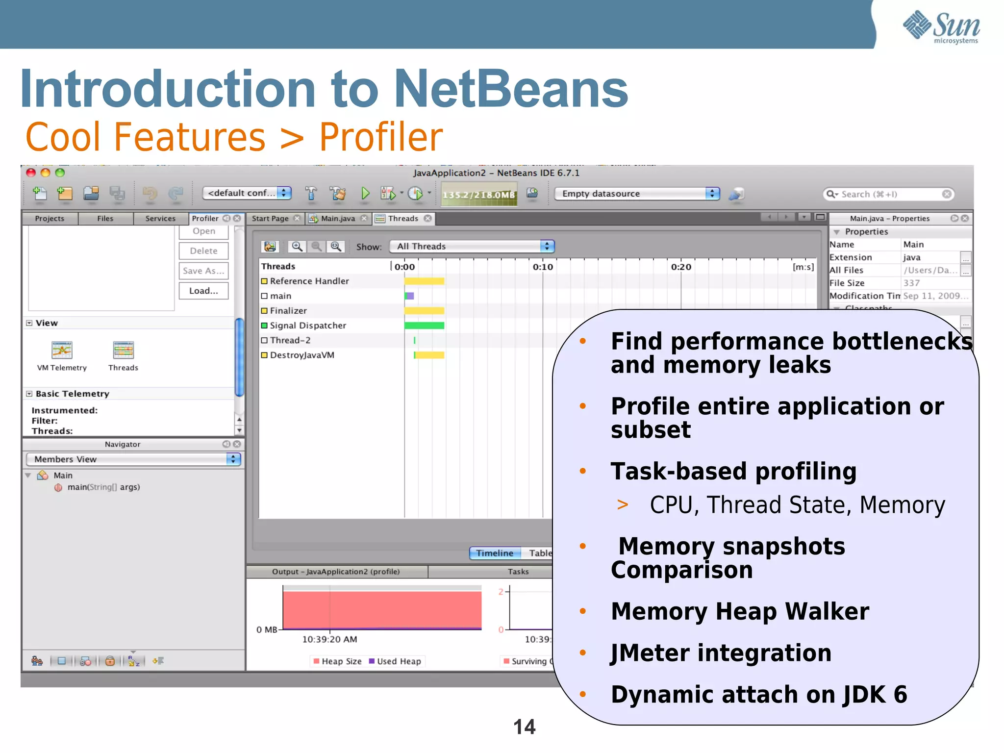 Introduction to NetBeans
Cool Features > Profiler




                                •   Find performance bottlenecks
                                    and memory leaks
                                •   Profile entire application or
                                    subset
                                •   Task-based profiling
                                    > CPU, Thread State, Memory
                                •   Memory snapshots
                                    Comparison
                                •   Memory Heap Walker
                                •   JMeter integration
                                •   Dynamic attach on JDK 6
                           14
 