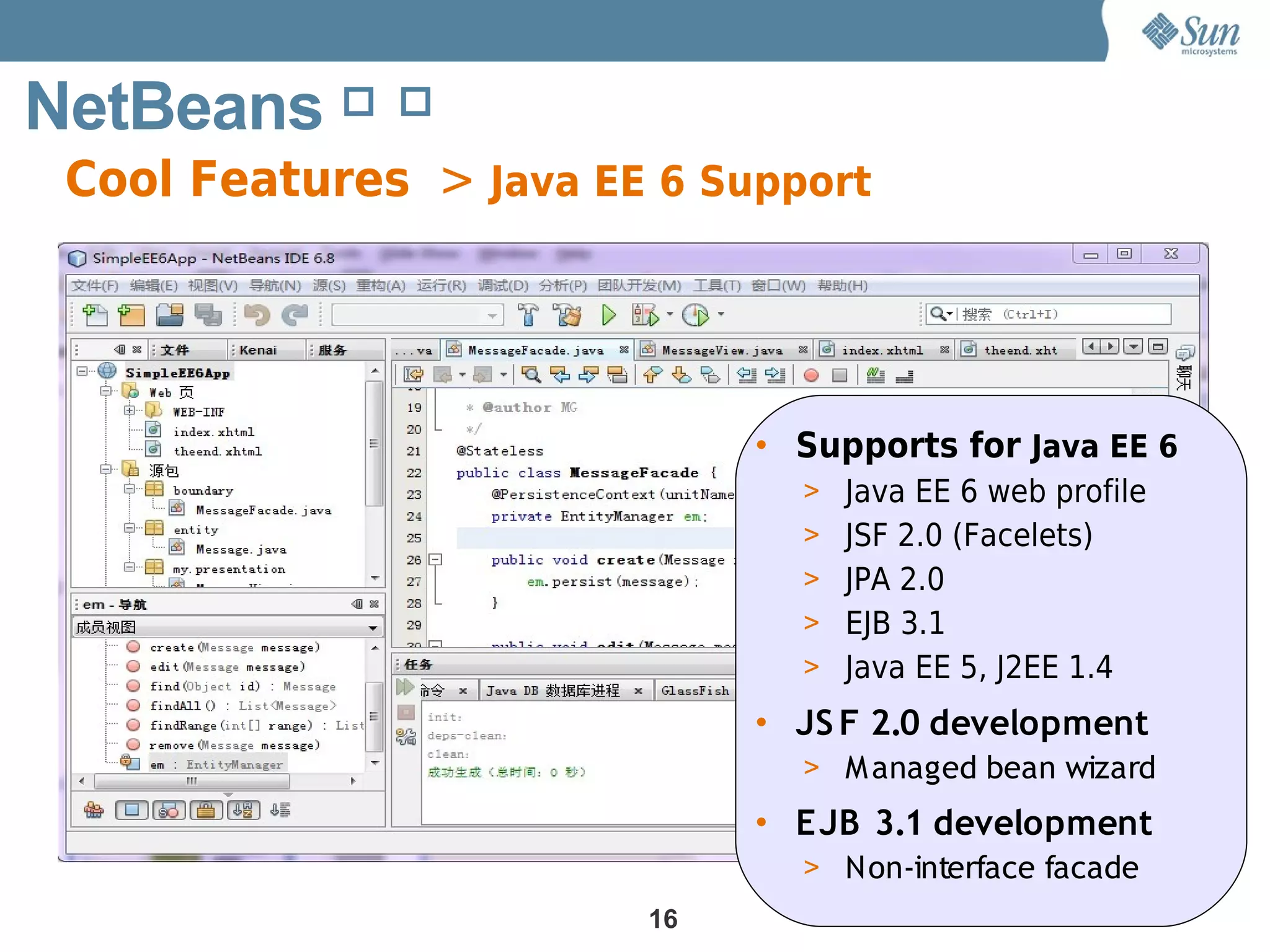 NetBeans 简 介
 Cool Features > Java EE 6 Support




                             • Supports for Java EE 6
                               > Java EE 6 web profile
                               > JSF 2.0 (Facelets)
                               > JPA 2.0
                               > EJB 3.1
                               > Java EE 5, J2EE 1.4

                             • JS F 2.0 development
                               > M anaged bean wizard
                             • EJB 3.1 development
                               > Non-interface facade
                        16
 