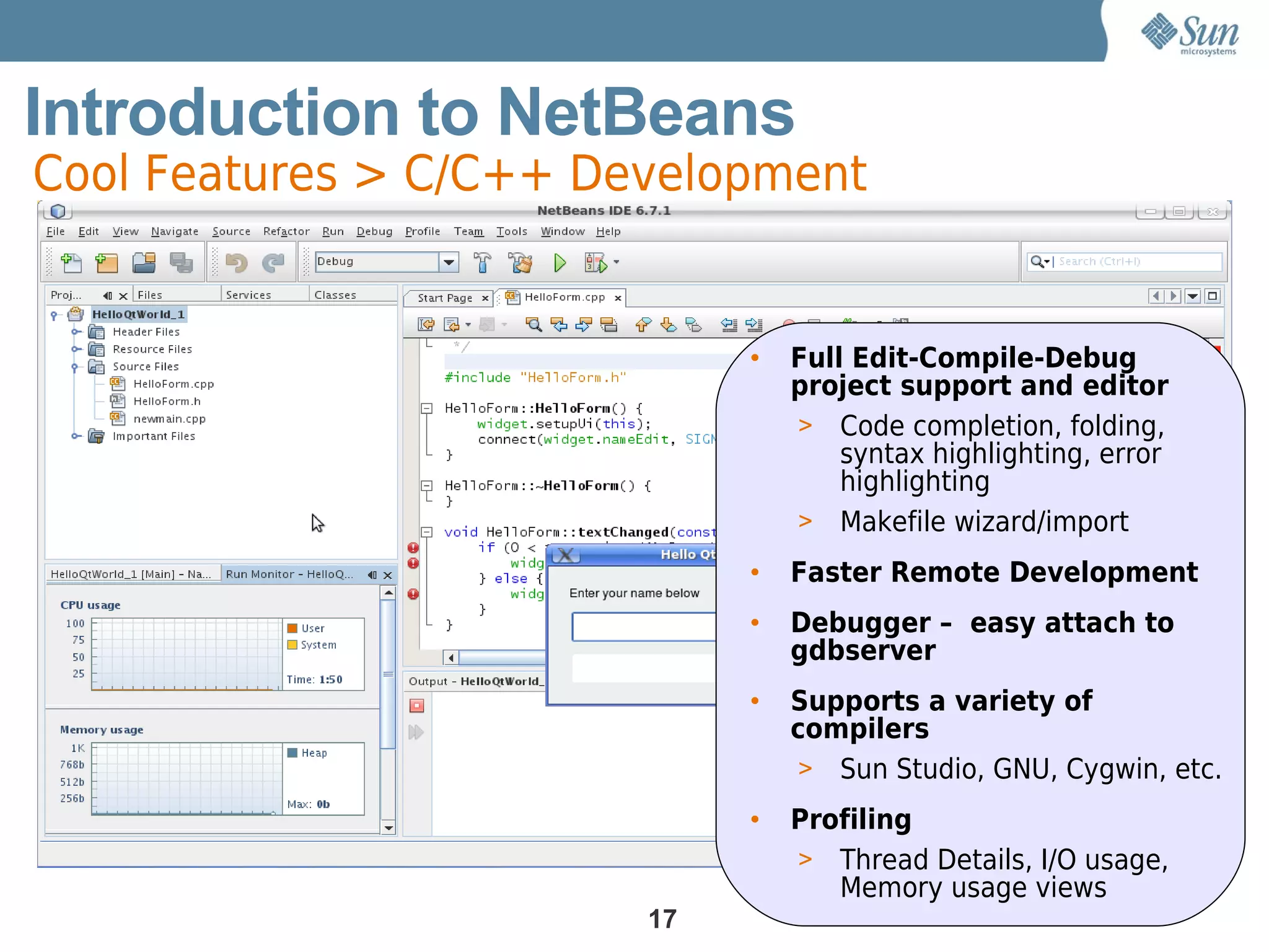 Introduction to NetBeans
Cool Features > C/C++ Development


                             •   Full Edit-Compile-Debug
                                 project support and editor
                                 > Code completion, folding,
                                     syntax highlighting, error
                                     highlighting
                                 > Makefile wizard/import

                             •   Faster Remote Development
                             •   Debugger – easy attach to
                                 gdbserver
                             •   Supports a variety of
                                 compilers
                                  > Sun Studio, GNU, Cygwin, etc.

                             •   Profiling
                                 > Thread Details, I/O usage,
                                    Memory usage views
                        17
 