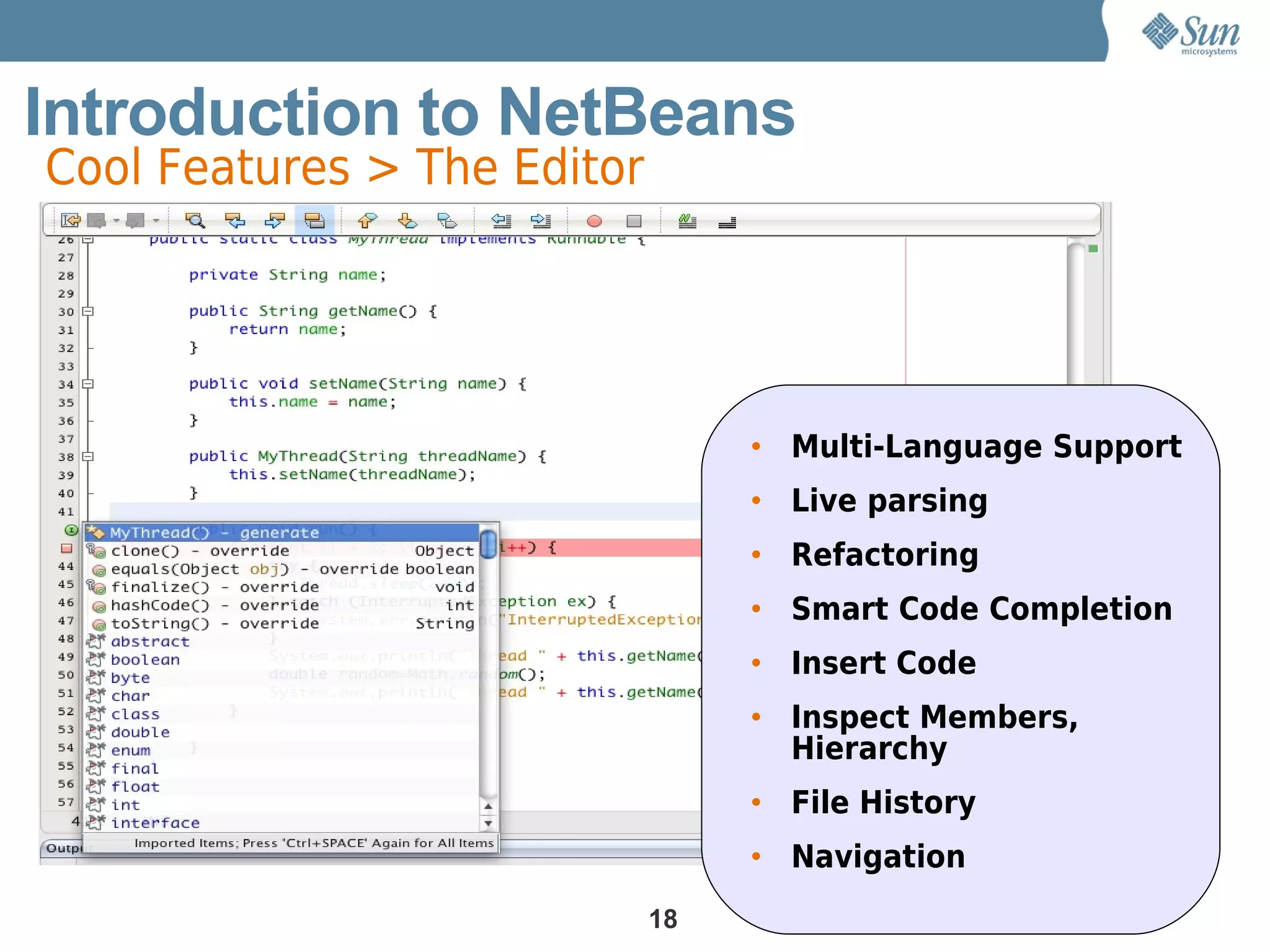 Introduction to NetBeans
Cool Features > The Editor




                                  • Multi-Language Support
                                  • Live parsing
                                  • Refactoring
                                  • Smart Code Completion
                                  • Insert Code
                                  • Inspect Members,
                                    Hierarchy
                                  • File History
                                  • Navigation
                             18
 
