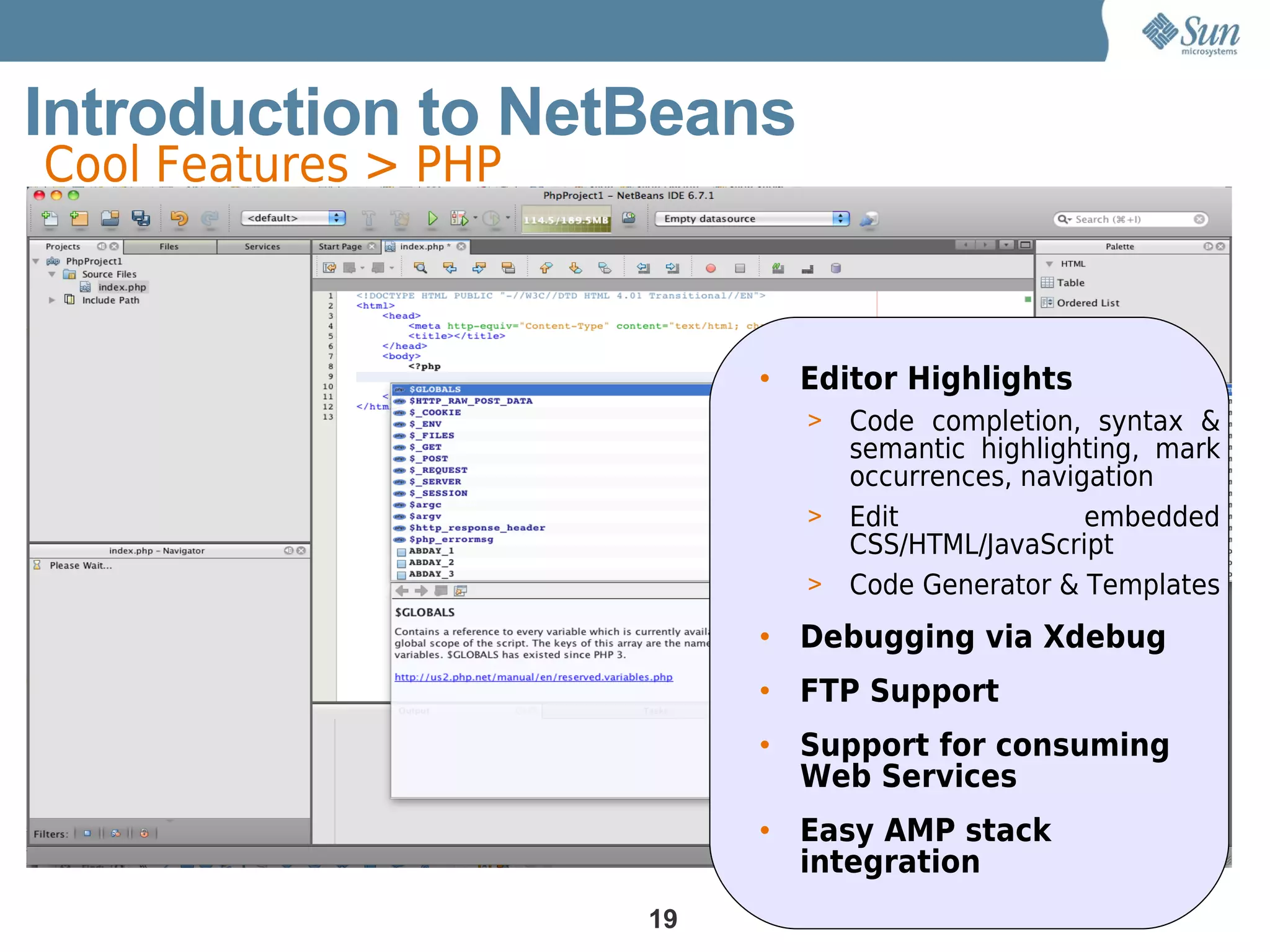 Introduction to NetBeans
Cool Features > PHP



                           • Editor Highlights
                             > Code completion, syntax &
                               semantic highlighting, mark
                               occurrences, navigation
                             > Edit              embedded
                               CSS/HTML/JavaScript
                             > Code Generator & Templates

                           • Debugging via Xdebug
                           • FTP Support
                           • Support for consuming
                             Web Services
                           • Easy AMP stack
                             integration
                      19
 